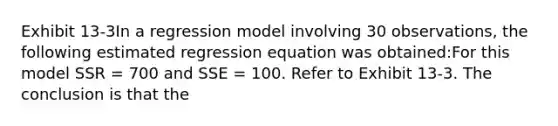 Exhibit 13-3In a regression model involving 30 observations, the following estimated regression equation was obtained:For this model SSR = 700 and SSE = 100. Refer to Exhibit 13-3. The conclusion is that the