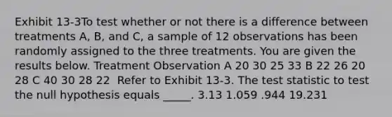 Exhibit 13-3To test whether or not there is a difference between treatments A, B, and C, a sample of 12 observations has been randomly assigned to the three treatments. You are given the results below. Treatment Observation A 20 30 25 33 B 22 26 20 28 C 40 30 28 22 ​ Refer to Exhibit 13-3. <a href='https://www.questionai.com/knowledge/kzeQt8hpQB-the-test-statistic' class='anchor-knowledge'>the test statistic</a> to test the null hypothesis equals _____. 3.13 1.059 .944 19.231