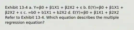 Exhibit 13-4 a. Y=β0 + β1X1 + β2X2 + ε b. E(Y)=β0 + β1X1 + β2X2 + ε c. =b0 + b1X1 + b2X2 d. E(Y)=β0 + β1X1 + β2X2 Refer to Exhibit 13-4. Which equation describes the multiple regression equation?