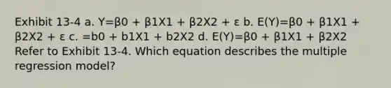 Exhibit 13-4 a. Y=β0 + β1X1 + β2X2 + ε b. E(Y)=β0 + β1X1 + β2X2 + ε c. =b0 + b1X1 + b2X2 d. E(Y)=β0 + β1X1 + β2X2 Refer to Exhibit 13-4. Which equation describes the multiple regression model?