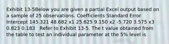 Exhibit 13-5Below you are given a partial Excel output based on a sample of 25 observations. Coefficients Standard Error Intercept 145.321 48.682 x1 25.625 9.150 x2 -5.720 3.575 x3 0.823 0.183 ​ ​ Refer to Exhibit 13-5. The t value obtained from the table to test an individual parameter at the 5% level is