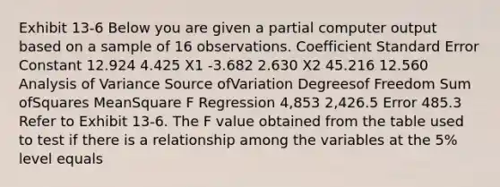 Exhibit 13-6 Below you are given a partial computer output based on a sample of 16 observations. Coefficient Standard Error Constant 12.924 4.425 X1 -3.682 2.630 X2 45.216 12.560 Analysis of Variance Source ofVariation Degreesof Freedom Sum ofSquares MeanSquare F Regression 4,853 2,426.5 Error 485.3 Refer to Exhibit 13-6. The F value obtained from the table used to test if there is a relationship among the variables at the 5% level equals