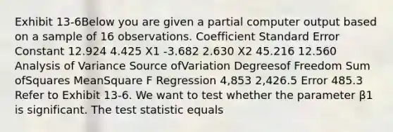 Exhibit 13-6Below you are given a partial computer output based on a sample of 16 observations. Coefficient Standard Error Constant 12.924 4.425 X1 -3.682 2.630 X2 45.216 12.560 Analysis of Variance Source ofVariation Degreesof Freedom Sum ofSquares MeanSquare F Regression 4,853 2,426.5 Error 485.3 Refer to Exhibit 13-6. We want to test whether the parameter β1 is significant. The test statistic equals