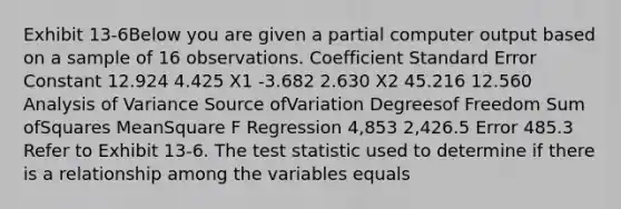 Exhibit 13-6Below you are given a partial computer output based on a sample of 16 observations. Coefficient Standard Error Constant 12.924 4.425 X1 -3.682 2.630 X2 45.216 12.560 Analysis of Variance Source ofVariation Degreesof Freedom Sum ofSquares MeanSquare F Regression 4,853 2,426.5 Error 485.3 Refer to Exhibit 13-6. <a href='https://www.questionai.com/knowledge/kzeQt8hpQB-the-test-statistic' class='anchor-knowledge'>the test statistic</a> used to determine if there is a relationship among the variables equals