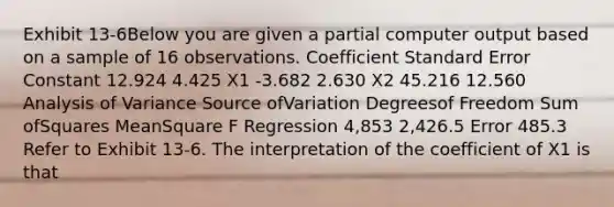 Exhibit 13-6Below you are given a partial computer output based on a sample of 16 observations. Coefficient Standard Error Constant 12.924 4.425 X1 -3.682 2.630 X2 45.216 12.560 Analysis of Variance Source ofVariation Degreesof Freedom Sum ofSquares MeanSquare F Regression 4,853 2,426.5 Error 485.3 Refer to Exhibit 13-6. The interpretation of the coefficient of X1 is that