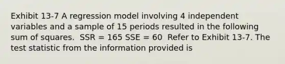 Exhibit 13-7 A regression model involving 4 independent variables and a sample of 15 periods resulted in the following <a href='https://www.questionai.com/knowledge/k1Z9hdLZpo-sum-of-squares' class='anchor-knowledge'>sum of squares</a>. ​ SSR = 165 SSE = 60 ​ Refer to Exhibit 13-7. <a href='https://www.questionai.com/knowledge/kzeQt8hpQB-the-test-statistic' class='anchor-knowledge'>the test statistic</a> from the information provided is