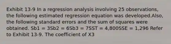 Exhibit 13-9 In a regression analysis involving 25 observations, the following estimated regression equation was developed.Also, the following standard errors and the sum of squares were obtained. Sb1 = 3Sb2 = 6Sb3 = 7SST = 4,800SSE = 1,296 Refer to Exhibit 13-9. The coefficient of X3