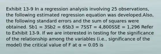 Exhibit 13-9 In a regression analysis involving 25 observations, the following estimated regression equation was developed.Also, the following standard errors and the sum of squares were obtained. Sb1 = 3Sb2 = 6Sb3 = 7SST = 4,800SSE = 1,296 Refer to Exhibit 13-9. If we are interested in testing for the significance of the relationship among the variables (i.e., significance of the model) the critical value of F at α = 0.05 is