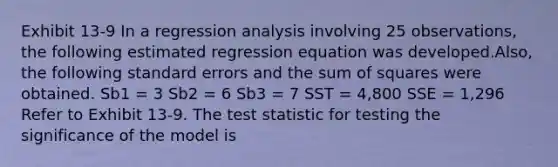 Exhibit 13-9 In a regression analysis involving 25 observations, the following estimated regression equation was developed.Also, the following standard errors and the sum of squares were obtained. Sb1 = 3 Sb2 = 6 Sb3 = 7 SST = 4,800 SSE = 1,296 Refer to Exhibit 13-9. The test statistic for testing the significance of the model is