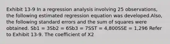 Exhibit 13-9 In a regression analysis involving 25 observations, the following estimated regression equation was developed.Also, the following standard errors and the sum of squares were obtained. Sb1 = 3Sb2 = 6Sb3 = 7SST = 4,800SSE = 1,296 Refer to Exhibit 13-9. The coefficient of X2