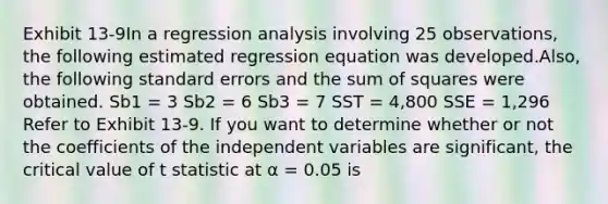 Exhibit 13-9In a regression analysis involving 25 observations, the following estimated regression equation was developed.Also, the following standard errors and the sum of squares were obtained. Sb1 = 3 Sb2 = 6 Sb3 = 7 SST = 4,800 SSE = 1,296 Refer to Exhibit 13-9. If you want to determine whether or not the coefficients of the independent variables are significant, the critical value of t statistic at α = 0.05 is