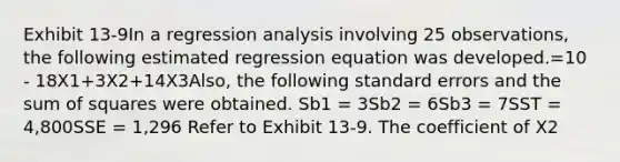 Exhibit 13-9In a regression analysis involving 25 observations, the following estimated regression equation was developed.=10 - 18X1+3X2+14X3Also, the following standard errors and the <a href='https://www.questionai.com/knowledge/k1Z9hdLZpo-sum-of-squares' class='anchor-knowledge'>sum of squares</a> were obtained. Sb1 = 3Sb2 = 6Sb3 = 7SST = 4,800SSE = 1,296 Refer to Exhibit 13-9. The coefficient of X2