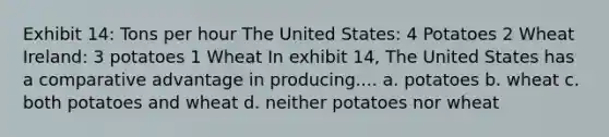 Exhibit 14: Tons per hour The United States: 4 Potatoes 2 Wheat Ireland: 3 potatoes 1 Wheat In exhibit 14, The United States has a comparative advantage in producing.... a. potatoes b. wheat c. both potatoes and wheat d. neither potatoes nor wheat