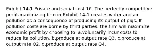 Exhibit 14-1 Private and social cost 16. The perfectly competitive profit-maximizing firm in Exhibit 14-1 creates water and air pollution as a consequence of producing its output of pigs. If pollution costs are borne by third parties, the firm will maximize economic profit by choosing to: a.voluntarily incur costs to reduce its pollution. b.produce at output rate Q3. c.produce at output rate Q2. d.produce at output rate Q4.