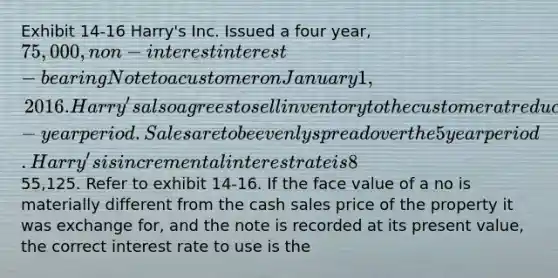 Exhibit 14-16 Harry's Inc. Issued a four year, 75,000, non-interest interest - bearing Note to a customer on January 1, 2016. Harry's also agrees to sell inventory to the customer at reduced rates over 5-year period. Sales are to be evenly spread over the 5 year period. Harry's is incremental interest rate is 8%, in the present value of the note is55,125. Refer to exhibit 14-16. If the face value of a no is materially different from the cash sales price of the property it was exchange for, and the note is recorded at its present value, the correct interest rate to use is the