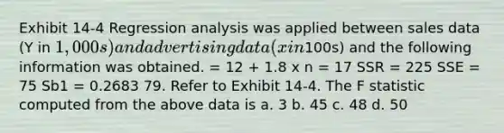 Exhibit 14-4 Regression analysis was applied between sales data (Y in 1,000s) and advertising data (x in100s) and the following information was obtained. = 12 + 1.8 x n = 17 SSR = 225 SSE = 75 Sb1 = 0.2683 79. Refer to Exhibit 14-4. The F statistic computed from the above data is a. 3 b. 45 c. 48 d. 50