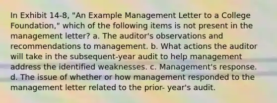 In Exhibit 14-8, "An Example Management Letter to a College Foundation," which of the following items is not present in the management letter? a. The auditor's observations and recommendations to management. b. What actions the auditor will take in the subsequent-year audit to help management address the identified weaknesses. c. Management's response. d. The issue of whether or how management responded to the management letter related to the prior- year's audit.