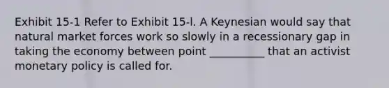 Exhibit 15-1 Refer to Exhibit 15-l. A Keynesian would say that natural market forces work so slowly in a recessionary gap in taking the economy between point __________ that an activist monetary policy is called for.