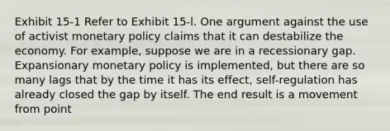 Exhibit 15-1 Refer to Exhibit 15-l. One argument against the use of activist monetary policy claims that it can destabilize the economy. For example, suppose we are in a recessionary gap. Expansionary monetary policy is implemented, but there are so many lags that by the time it has its effect, self-regulation has already closed the gap by itself. The end result is a movement from point