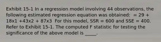 Exhibit 15-1 In a regression model involving 44 observations, the following estimated regression equation was obtained: ​ = 29 + 18x1 +43x2 + 87x3 ​ For this model, SSR = 600 and SSE = 400. Refer to Exhibit 15-1. The computed F statistic for testing the significance of the above model is _____.