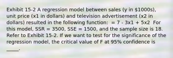 Exhibit 15-2 A regression model between sales (y in 1000s), unit price (x1 in dollars) and television advertisement (x2 in dollars) resulted in the following function: ​ = 7 - 3x1 + 5x2 ​ For this model, SSR = 3500, SSE = 1500, and the sample size is 18. Refer to Exhibit 15-2. If we want to test for the significance of the regression model, the critical value of F at 95% confidence is _____.