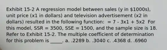 Exhibit 15-2 A regression model between sales (y in 1000s), unit price (x1 in dollars) and television advertisement (x2 in dollars) resulted in the following function: ​ = 7 - 3x1 + 5x2 ​ For this model, SSR = 3500, SSE = 1500, and the sample size is 18. Refer to Exhibit 15-2. The multiple coefficient of determination for this problem is _____. a. .2289 b. .3040 c. .4368 d. .6960