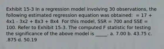 Exhibit 15-3 In a regression model involving 30 observations, the following estimated regression equation was obtained: ​ = 17 + 4x1 - 3x2 + 8x3 + 8x4 ​ For this model, SSR = 700 and SSE = 100. Refer to Exhibit 15-3. The computed F statistic for testing the significance of the above model is _____. a. 7.00 b. 43.75 c. .875 d. 50.19