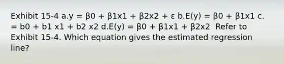 Exhibit 15-4 a.y = β0 + β1x1 + β2x2 + ε b.E(y) = β0 + β1x1 c. = b0 + b1 x1 + b2 x2 d.E(y) = β0 + β1x1 + β2x2 ​ Refer to Exhibit 15-4. Which equation gives the estimated regression line?