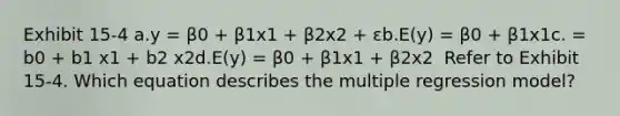 Exhibit 15-4 a.y = β0 + β1x1 + β2x2 + εb.E(y) = β0 + β1x1c. = b0 + b1 x1 + b2 x2d.E(y) = β0 + β1x1 + β2x2 ​ Refer to Exhibit 15-4. Which equation describes the multiple regression model?