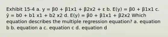 Exhibit 15-4 a. y = β0 + β1x1 + β2x2 + ε b. E(y) = β0 + β1x1 c. ŷ = b0 + b1 x1 + b2 x2 d. E(y) = β0 + β1x1 + β2x2 Which equation describes the multiple regression equation? a. equation b b. equation a c. equation c d. equation d