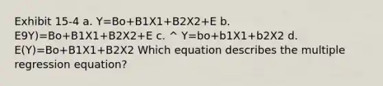 Exhibit 15-4 a. Y=Bo+B1X1+B2X2+E b. E9Y)=Bo+B1X1+B2X2+E c. ^ Y=bo+b1X1+b2X2 d. E(Y)=Bo+B1X1+B2X2 Which equation describes the multiple regression equation?