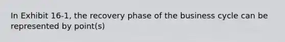 In Exhibit 16-1, the recovery phase of the business cycle can be represented by point(s)