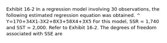 Exhibit 16-2 In a regression model involving 30 observations, the following estimated regression equation was obtained. ^ Y=170+34X1-3X2+8X3+58X4+3X5 For this model, SSR = 1,740 and SST = 2,000. Refer to Exhibit 16-2. The degrees of freedom associated with SSE are