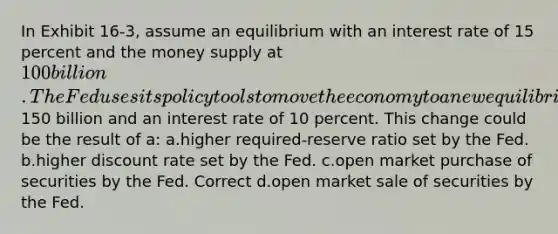 In Exhibit 16-3, assume an equilibrium with an interest rate of 15 percent and the money supply at 100 billion. The Fed uses its policy tools to move the economy to a new equilibrium at E2 with money supply of150 billion and an interest rate of 10 percent. This change could be the result of a: a.higher required-reserve ratio set by the Fed. b.higher discount rate set by the Fed. c.open market purchase of securities by the Fed. Correct d.open market sale of securities by the Fed.