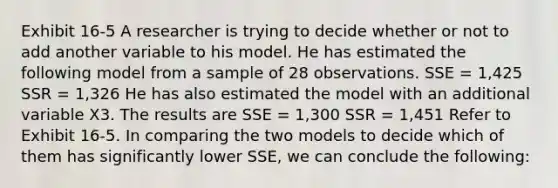 Exhibit 16-5 A researcher is trying to decide whether or not to add another variable to his model. He has estimated the following model from a sample of 28 observations. SSE = 1,425 SSR = 1,326 He has also estimated the model with an additional variable X3. The results are SSE = 1,300 SSR = 1,451 Refer to Exhibit 16-5. In comparing the two models to decide which of them has significantly lower SSE, we can conclude the following: