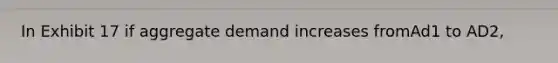 In Exhibit 17 if aggregate demand increases fromAd1 to AD2,