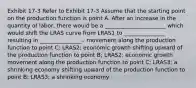 Exhibit 17-3 Refer to Exhibit 17-3 Assume that the starting point on the production function is point A. After an increase in the quantity of labor, there would be a ______________________ which would shift the LRAS curve from LRAS1 to _______________ resulting in _______________.. movement along the production function to point C; LRAS2; economic growth shifting upward of the production function to point B; LRAS2; economic growth movement along the production function to point C; LRAS3; a shrinking economy shifting upward of the production function to point B; LRAS3; a shrinking economy