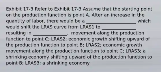 Exhibit 17-3 Refer to Exhibit 17-3 Assume that the starting point on the production function is point A. After an increase in the quantity of labor, there would be a ______________________ which would shift the LRAS curve from LRAS1 to _______________ resulting in _______________.. movement along the production function to point C; LRAS2; economic growth shifting upward of the production function to point B; LRAS2; economic growth movement along the production function to point C; LRAS3; a shrinking economy shifting upward of the production function to point B; LRAS3; a shrinking economy