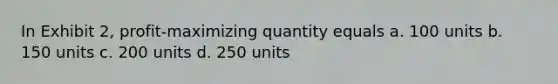 In Exhibit 2, profit-maximizing quantity equals a. 100 units b. 150 units c. 200 units d. 250 units