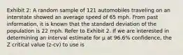 Exhibit 2: A random sample of 121 automobiles traveling on an interstate showed an average speed of 65 mph. From past information, it is known that the standard deviation of the population is 22 mph. Refer to Exhibit 2. If we are interested in determining an interval estimate for μ at 96.6% confidence, the Z critical value (z-cv) to use is