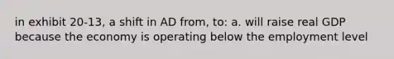 in exhibit 20-13, a shift in AD from, to: a. will raise real GDP because the economy is operating below the employment level