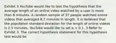 Exhibit 3 YouTube would like to test the hypothesis that the average length of an online video watched by a user is more than 8 minutes. A random sample of 37 people watched online videos that averaged 8.7 minutes in length. It is believed that the population standard deviation for the length of online videos is 2.5 minutes. YouTube would like to set α = 0.1. 3 Refer to Exhibit 3. The correct hypothesis statement for this hypothesis test would be