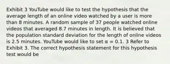 Exhibit 3 YouTube would like to test the hypothesis that the average length of an online video watched by a user is more than 8 minutes. A random sample of 37 people watched online videos that averaged 8.7 minutes in length. It is believed that the population standard deviation for the length of online videos is 2.5 minutes. YouTube would like to set α = 0.1. 3 Refer to Exhibit 3. The correct hypothesis statement for this hypothesis test would be