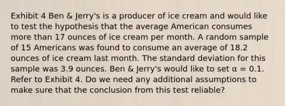 Exhibit 4 Ben & Jerry's is a producer of ice cream and would like to test the hypothesis that the average American consumes <a href='https://www.questionai.com/knowledge/keWHlEPx42-more-than' class='anchor-knowledge'>more than</a> 17 ounces of ice cream per month. A random sample of 15 Americans was found to consume an average of 18.2 ounces of ice cream last month. The <a href='https://www.questionai.com/knowledge/kqGUr1Cldy-standard-deviation' class='anchor-knowledge'>standard deviation</a> for this sample was 3.9 ounces. Ben & Jerry's would like to set α = 0.1. Refer to Exhibit 4. Do we need any additional assumptions to make sure that the conclusion from this test reliable?