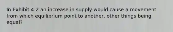 In Exhibit 4-2 an increase in supply would cause a movement from which equilibrium point to another, other things being equal?