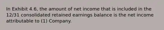 In Exhibit 4.6, the amount of net income that is included in the 12/31 consolidated retained earnings balance is the net income attributable to (1) Company.