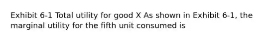 Exhibit 6-1 Total utility for good X As shown in Exhibit 6-1, the marginal utility for the fifth unit consumed is