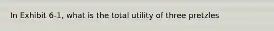 In Exhibit 6-1, what is the total utility of three pretzles