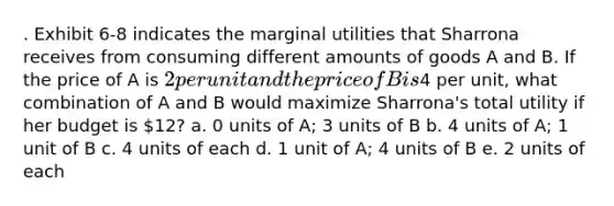 . Exhibit 6-8 indicates the marginal utilities that Sharrona receives from consuming different amounts of goods A and B. If the price of A is 2 per unit and the price of B is4 per unit, what combination of A and B would maximize Sharrona's total utility if her budget is 12? a. 0 units of A; 3 units of B b. 4 units of A; 1 unit of B c. 4 units of each d. 1 unit of A; 4 units of B e. 2 units of each