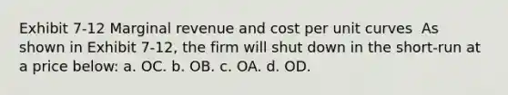 Exhibit 7-12 Marginal revenue and cost per unit curves ​ As shown in Exhibit 7-12, the firm will shut down in the short-run at a price below: a. OC. b. OB. c. OA. d. OD.